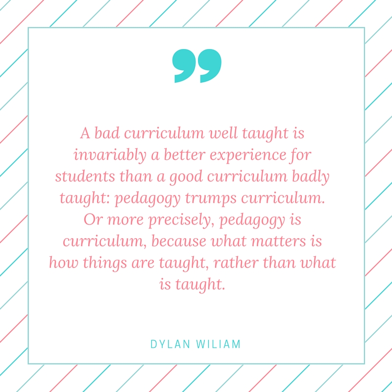 A bad curriculum well taught is invariably a better experience for students than a good curriculum badly taught- pedagogy trumps curriculum. Or more precisely, pedagogy is curriculum, because what matters is how things are taught, rather th